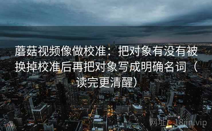 蘑菇视频像做校准:把对象有没有被换掉校准后再把对象写成明确名词(读完更清醒) 蘑菇视频像做校准:把对象有没有被换掉校准后再把对象写成明确名词(读完更清醒)