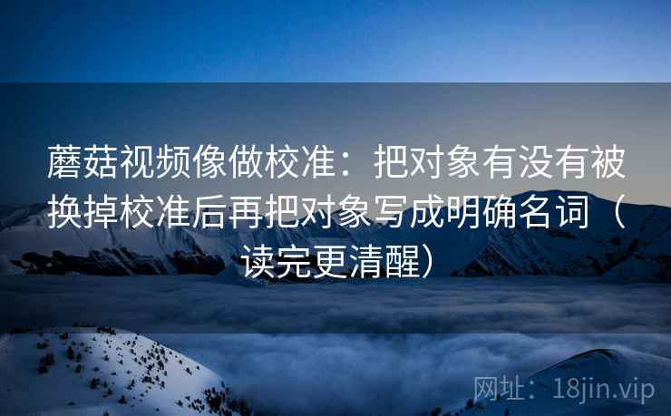 蘑菇视频像做校准:把对象有没有被换掉校准后再把对象写成明确名词(读完更清醒) 蘑菇视频像做校准:把对象有没有被换掉校准后再把对象写成明确名词(读完更清醒)