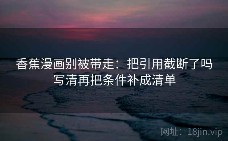 香蕉漫画别被带走:把引用截断了吗写清再把条件补成清单 香蕉漫画别被带走:把引用截断了吗写清再把条件补成清单