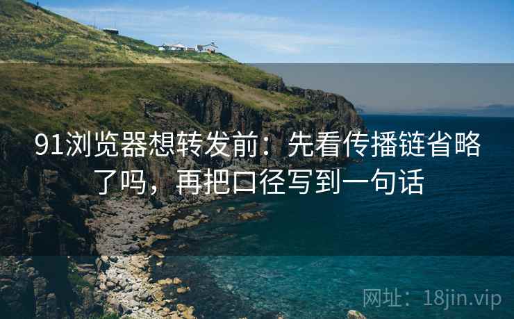 91浏览器想转发前：先看传播链省略了吗，再把口径写到一句话