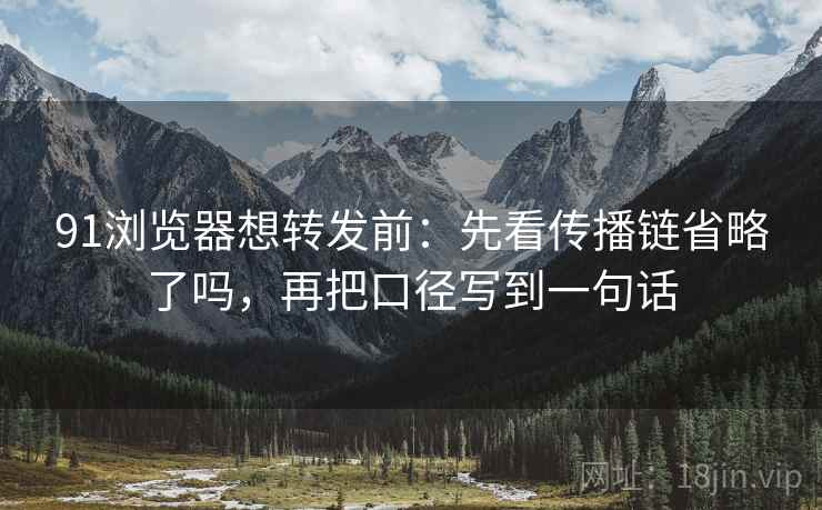 91浏览器想转发前：先看传播链省略了吗，再把口径写到一句话