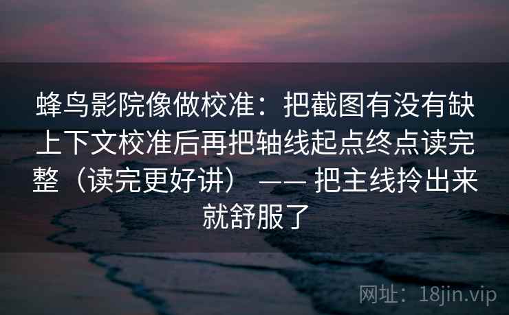蜂鸟影院像做校准：把截图有没有缺上下文校准后再把轴线起点终点读完整（读完更好讲） —— 把主线拎出来就舒服了